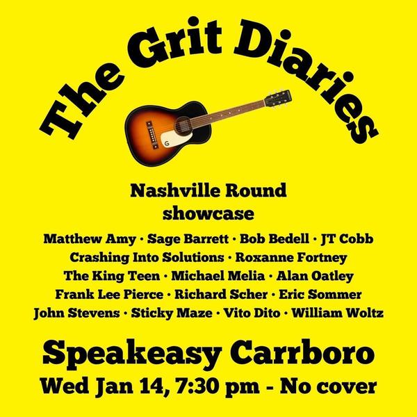 Flyer promoting The Grit Diaries Nashville Round showcase  with this list of acts: Matthew Amy • Sage Barrett • Bob Bedell • JT Cobb Crashing Into Solutions • Roxanne Fortney The King Teen • Michael Melia • Alan Oatley Frank Lee Pierce • Richard Scher • Eric Sommer John Stevens • Sticky Maze • Vito Dito • William
Woltz