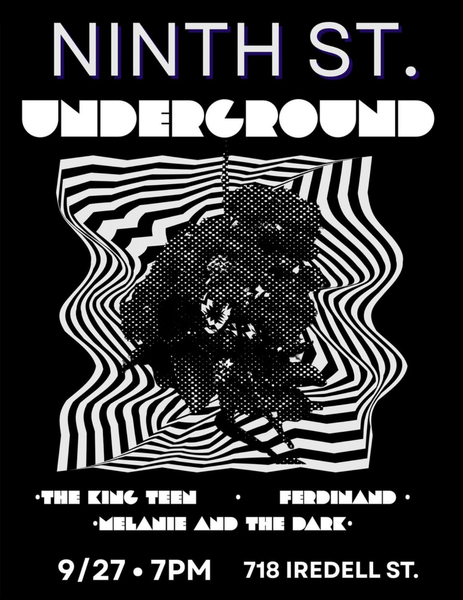 Show flyer with a black and white design on a black background and the words Ninth St. Imderground - The King Teen - Ferdinand - Melanie and the Dark - 9/27 - 7 pm - 718 Iredell St.