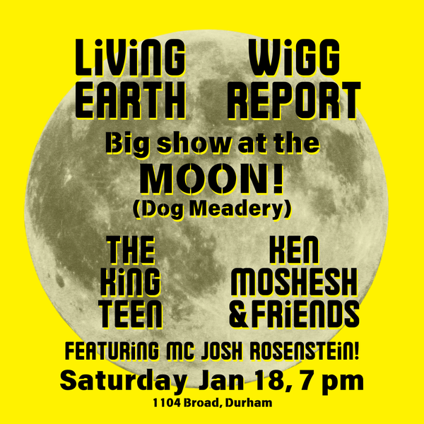 Show flyer with a full moon on a yellow background and black type over it: Living Earth Wigg Report Big show at the MOON (Dog Meadery) The King Teen Ken Moshesh & Friends Featuring MC Josh Rosenstein! Saturday Jan 18, 7 pm 1104 Broad, Durham