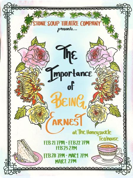 Poster for the show. Text: Stone Soup Theatre Company presents ... The Importance of Being Earnest at the Honeysuckle Teahouse. Feb 21 7pm - Feb 22 7pm - Feb 23 2 pm - Feb 28 7pm - Mar1 7pm - Mar2  7pm. It's pastel colors with flowers around the text and a cucumber sandwich and a cup of tea at the bottom
