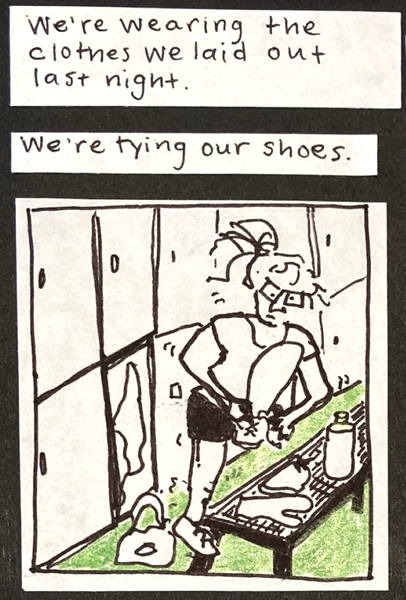 We're wearing the clothes we laid out last night / We're tying our shoes. / (carolyn in lockerroom with her belongings strewn about, standing very wobbly on one foot tying her shoe.)