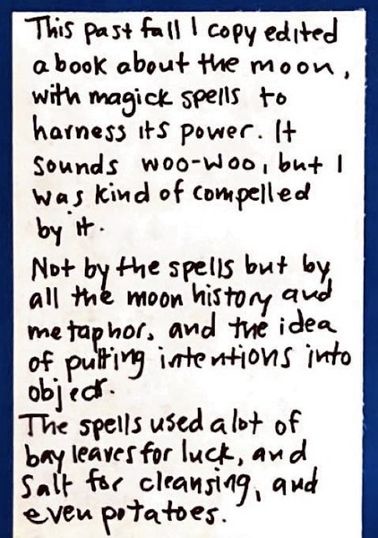 This past fall I copy edited a book about the moon, with magick spells to harness its power. It sounds woo-woo, but I was kind of compelled by it. Not by the spells, but by all the moon history and metaphor, and the idea of putting intentions into objects. The spells used a lot of bay leaves for luck, and salt for cleansing, and even potatoes.