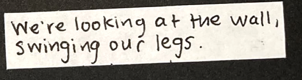 We're looking at the wall, swinging our legs.
