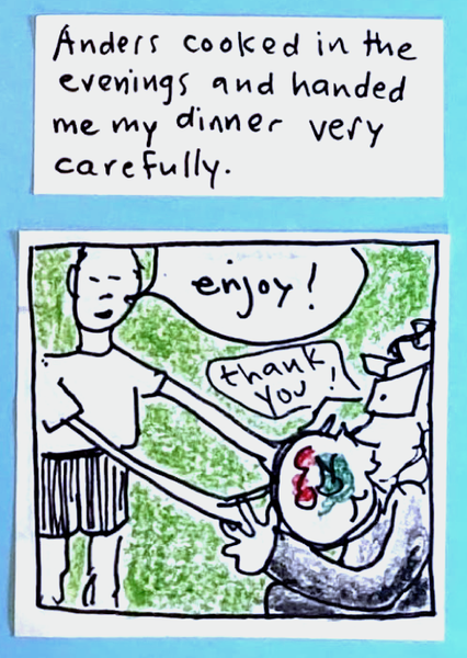 Anders cooked in the evenings and handed me my dinner very carefully (Anders handing carolyn dinner with extremely long arms) anders: Enjoy! carolyn: Thank you! 