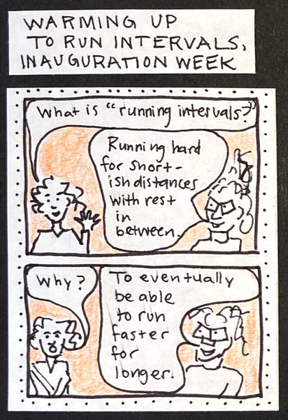 WARMING UP TO RUN INTERVALS, INAUGURATION WEEK (woman: What is "running intervals"?) carolyn: Running hard for shortish distances with rest in between.) / (woman: Why?  / carolyn: To eventually be able to run faster for longer.)