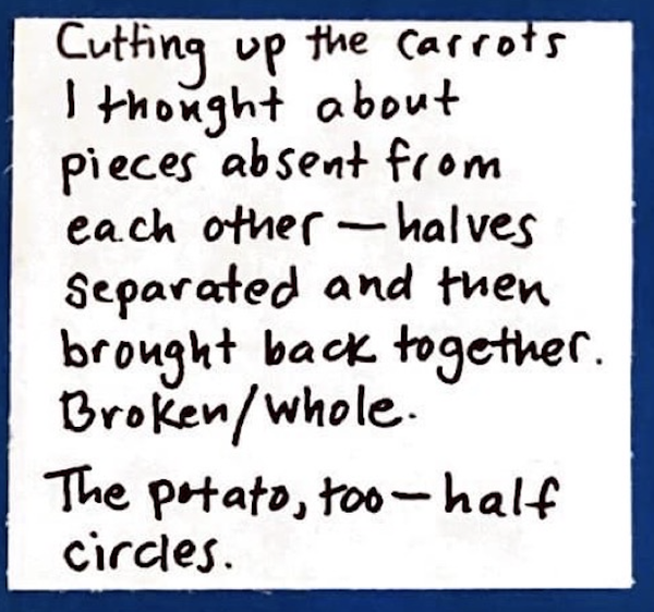 Cutting up the carrots I thought about pieces absent from each other — halves separated and then brought back together. Broken / whole. The potato, too — half circles.