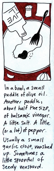 (bowl with a puddle of oil, puddle of vinegar, fork, pepper, beside it a head of garlic with one clove separated, olive oil bottle) In a bowl, a small puddle of olive oil. Another puddle, about half the size, of balsamic vinegar. A little salt. A little pepper (or a lot). Usually a small garlic clove, mashed up. Sometimes a little spoonful of seedy mustard.