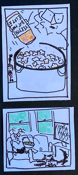 (carolyn shaking Everything but the Elote seasoning into pot of popcorn.  Dog looking on impatiently  / carolyn lying on the couch  with giant bowl of popcorrn, in front of the TV, tossing one piece to the very alert dog