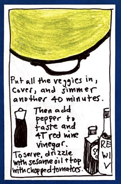 (Pot full of green soup seen from above, plus drawings of ingredients.) Put all the veggies in, cover, and simmer another 40 minutes. Then add pepper to taste and 4T red wine vinegar. To serve, drizzle with sesame oil & top with chopped tomatoes.)