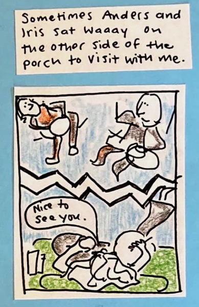 Sometimes Anders and Iris sat waaaaay on the other side of the porch to visit with me. (Split drawing of two sides of porch. Carolyn: Nice to see you.)