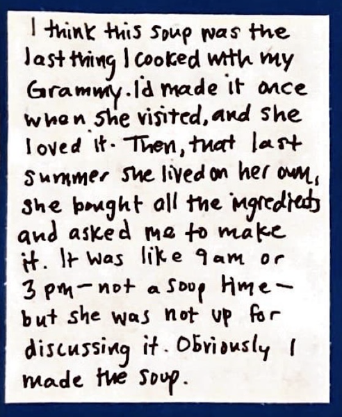 I think this soup was the last thing I cooked with my Grammy. I'd made it once when she visited, and she loved it. Then, that last summer she lived on her own, she bought all the ingredients and asked me to make it. It was like 9am or 3pm — not a soup time — but she was not up for discussing it. Obviously I made the soup.