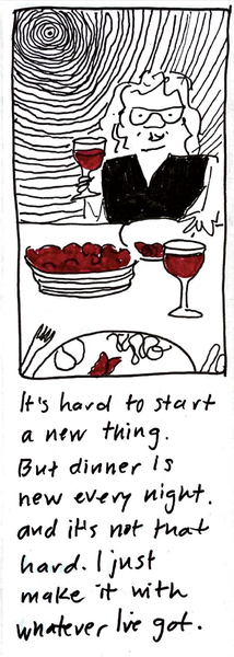 (carolyn raising a glass of wine ... she's sitting across the table for you, and there's a place set for you, too, including a glass of wine, and there's a bowl of tomato salad in the middle of the table) It's hard to start a new thing. But dinner is new every night, and it's not that hard. I just make it with whatever I've got.