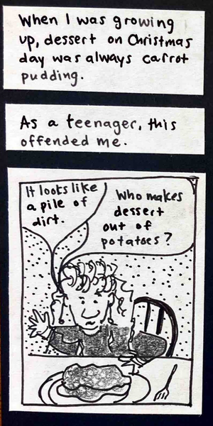 When I was growing up, dessert on Christmas day was always carrot pudding. /  As a teenager, this offended me. / (Teenage carolyn with tall curly bangs, dozens of bracelets, dangly earrings, sits at table in front of plate of carrot pudding. teen carolyn: It looks like a pile of dirt. / Who makes dessert out of potatoes?)