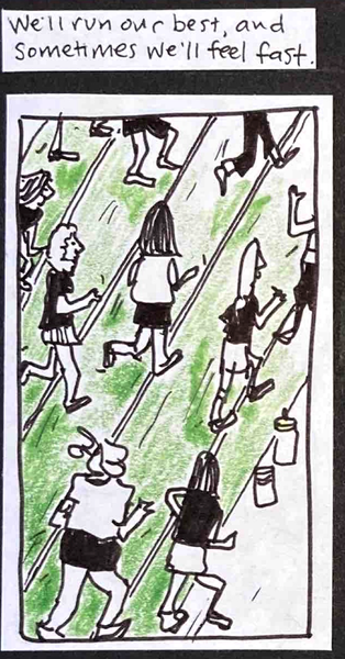 We'll run our best, and sometimes we'll feel fast. (About 10 people running along the track, various body types but all moving in the same direction for a change. A couple of water bottles beside the track.))