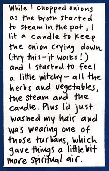 While I chopped onions as the broth started to steam in the pot, I lit a candle to keep the onion crying down (try this — it works!) and I started to feel a little witchy — all the herbs and vegetables, the steam and the candle. Plus I'd just washed my hair and was wearing one of those turban towels, which gave things a little bit more spiritual air.