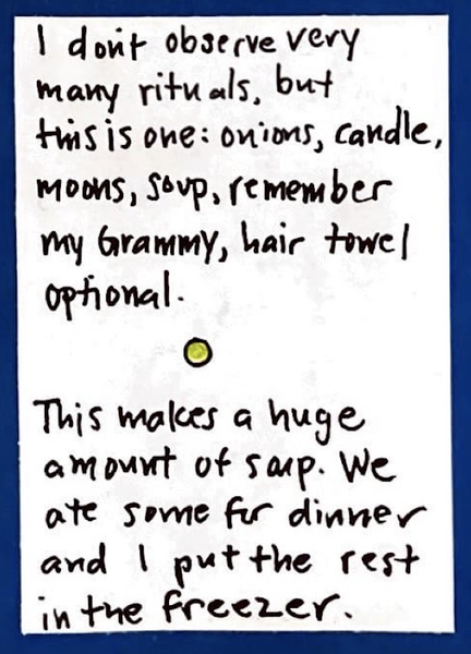 I don't observe very many rituals, but this is one: onions, candle, moons, soup, remember my Grammy. Hair towel optional. (Small whole green pea in between paragraphs.) This makes a huge amount of soup. We ate some for dinner and I put the rest in the freezer.)