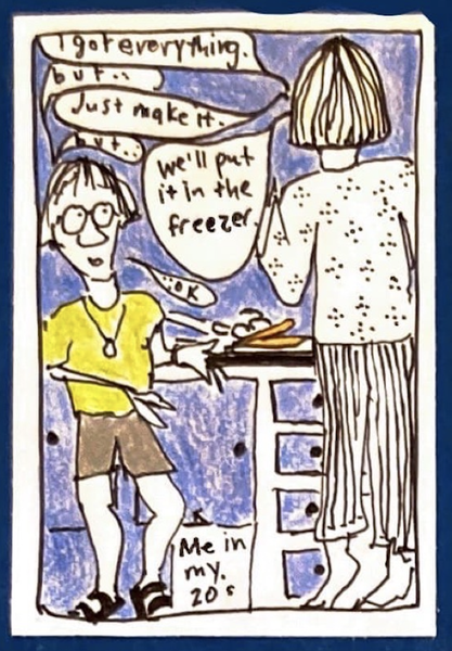 (Carolyn in her 20s, skinny and with round glasses and skaterboy haircut, talking with Grammy — tall and skinny, seen from the back) in the kitchen. G - I got everything. C - But ... G - Just make it. C - But ... G - We'll put it in the freezer. C - ...ok.