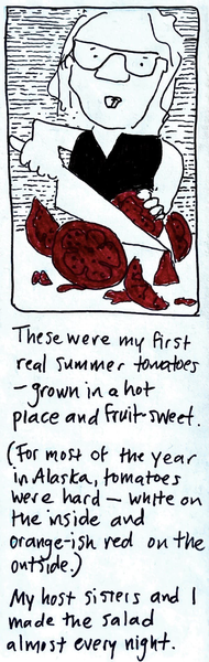(carolyn cutting up tomatoes) / These were my first real summer tomatoes - grown in a hot place and fruit-sweet. (For most of the year in Alaska, tomatoes were hard — white on the inside and orange-ish red on the outside.) My host sisters and I made the salad almost every night. 