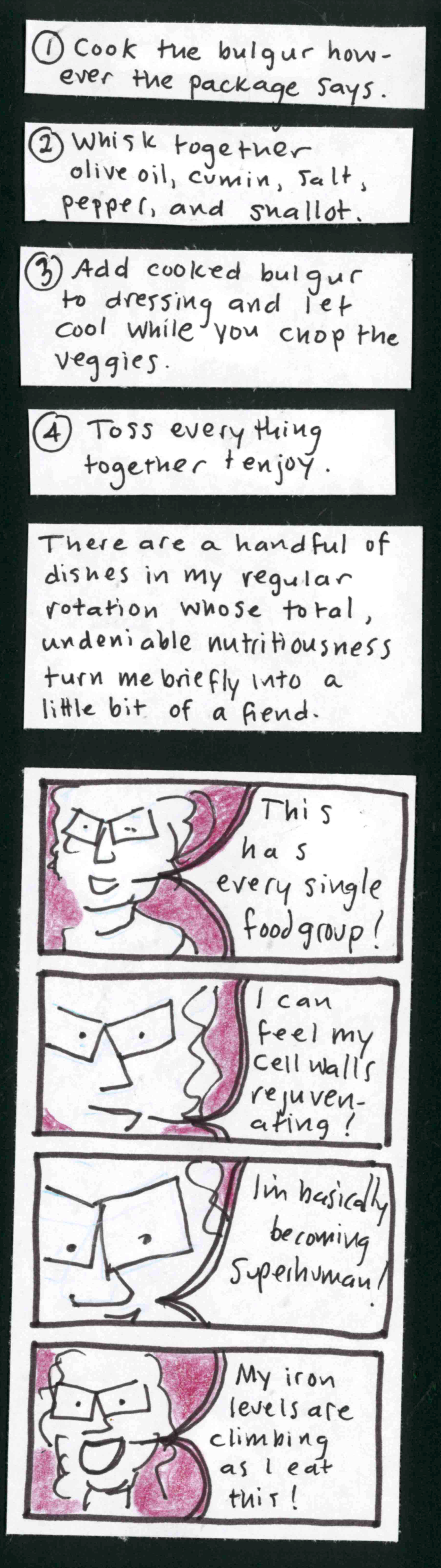 1. Cook the bulgur however the package says / 2. Whisk together olive oil, cumin, salt, pepper, and shallot. / 3. Add cooked bulgur to dressing and let cool while you chop the veggies. / 4. Toss everything together and enjoy. / There are a handful of dishes in my regular rotation whose total, undeniable nutritiousness turns me briefly into a little bit of a fiend. / Carolyn saying: This has every single food group! I can feel my cell walls rejuvenating! I'm
basically becoming superhuman! My iron levels are climbing as I eat this! / 