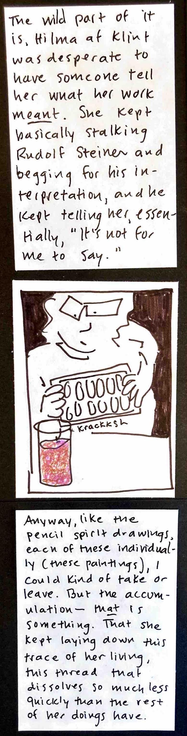 The wild part of it is, Hilma af Klint was desparate to have someone tell her what her work MEANT. She kept basically stalking Rudolf Steiner and begging for his interpretation, and he kept telling her, essentially, "It's not for me to say."  / (glass of pinky-purple-brown liquid in front of carolyn, carolyn twisting an ice tray, the tray making the sound, krackksh — carolyn looking thoughtful or possibly confused) / Anyway, like the pencil spirit
drawings, each of these individually (these paintings), I could kind of take or leave. But the accumulation — THAT is something. That she kept laying down this trace of her living, this thread that dissolves so much less quickly than the rest of her doings have.
