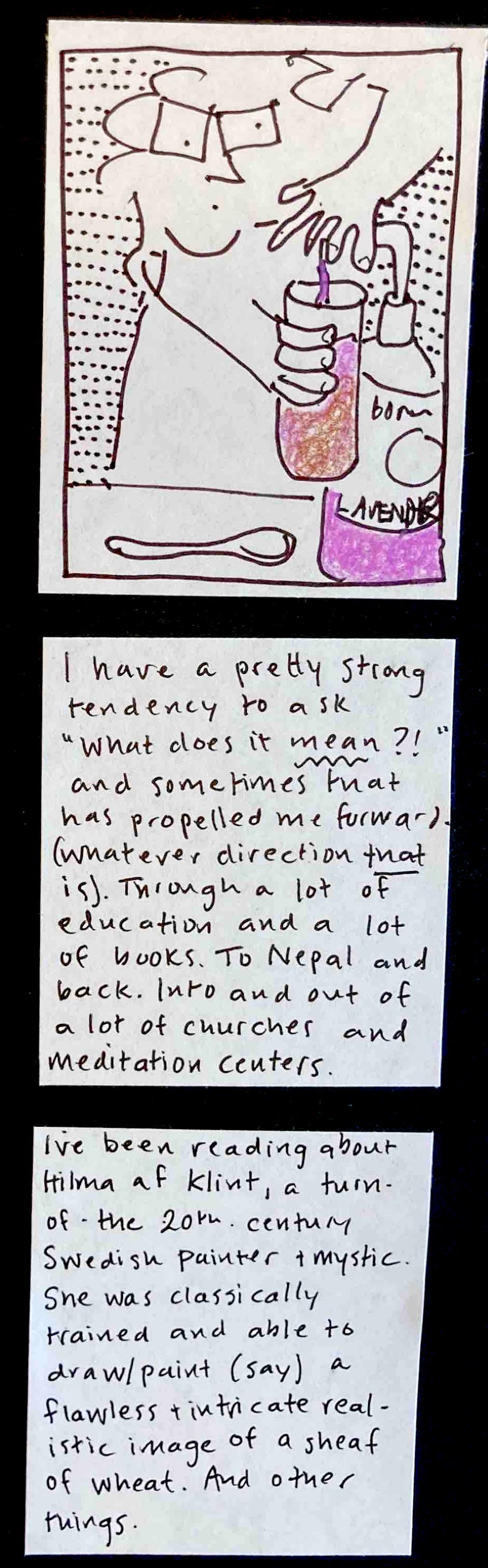 (carolyn pumping lavender syrup into the glass, the oat milk coffee turning pinkish purple as the syrup mixes in) / I have a pretty strong tendency to ask, "What does it MEAN?!," and sometimes that has propelled me forward (whatever direction THAT is) — through a lot of education and a lot of books. To Nepal and back. Into and out of a lot of churches and meditation centers. /  I've been reading about Hilma af Klint, a turn-of-the-20th-century Swedish
painter and mystic. She was classically trained and able to draw/paint (say) a flawless and intricate realistic image of a sheaf of wheat. And other things. 