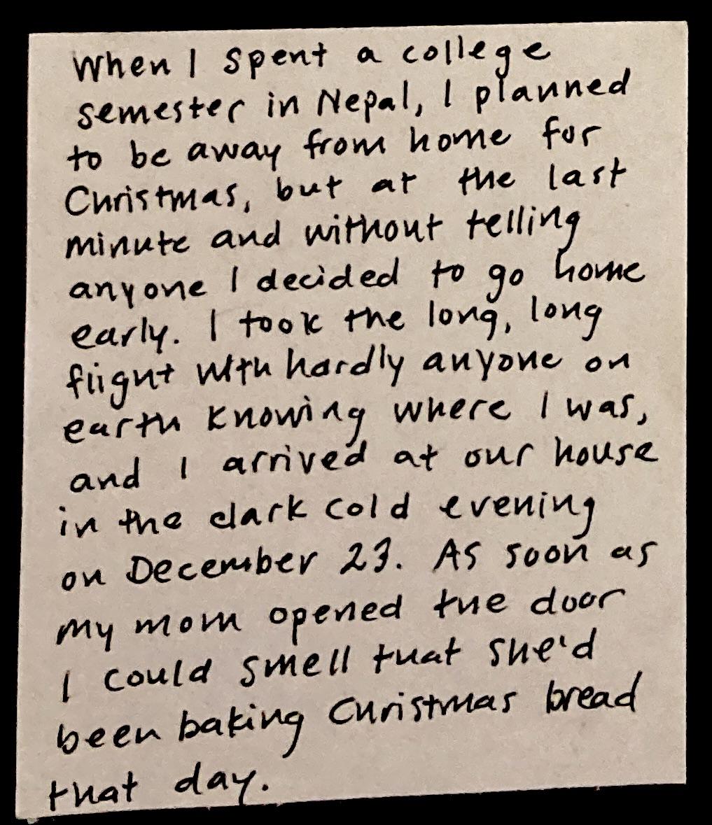 When I spent a college semester in Nepal, I planned to be away from home for Christmas, but at the last minute and without telling anyone I decided to go home early. I took the long, long flight with hardly anyone on earth knowing where I was, and I arrived at our house in the dark cold evening on December 23. As soon as my mom opened the door I could smell that she'd been baking Christmas bread that day. 