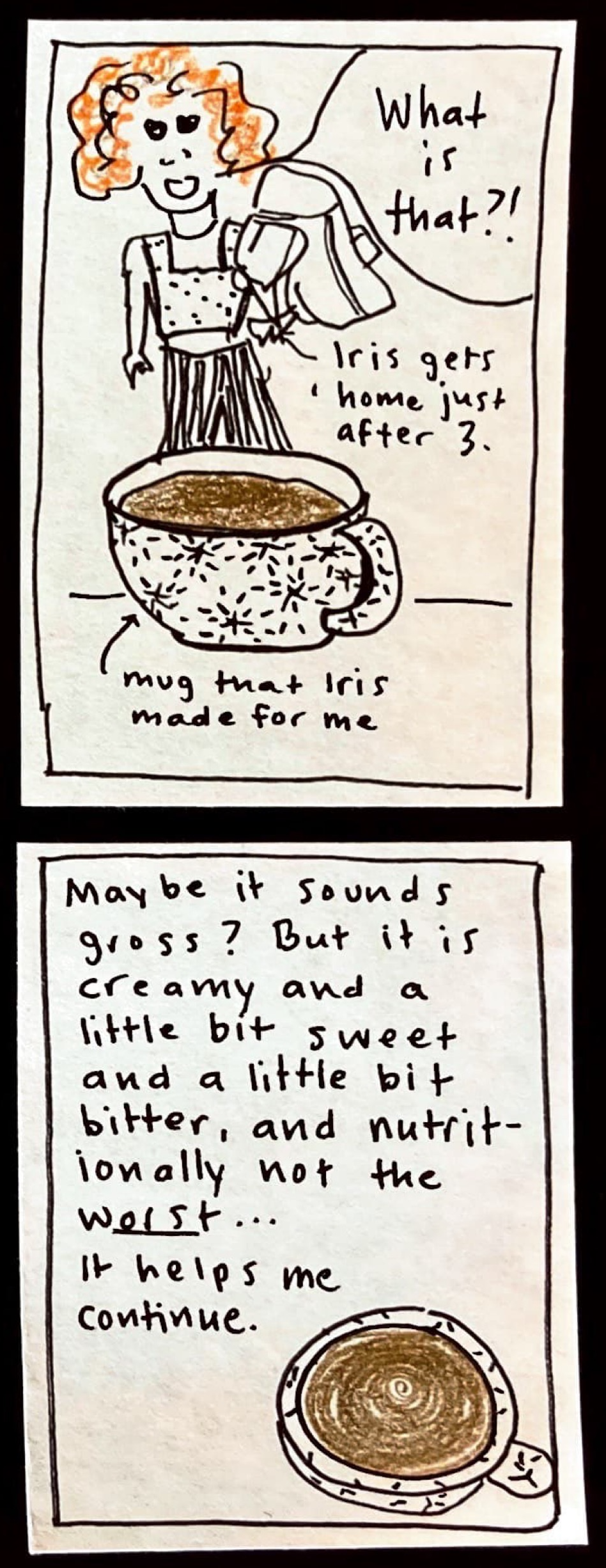 Iris gets home just after 3. (foreground: mug that iris made for me, full of afternoon coffee / background: Iris carrying backpack, eyes shaped like hearts, saying "What is that?!") / Maybe it sounds gross? But it is creamy and a little bit sweet and a little bit bitter, and nutritionally not the *worst* ... It helps me continue.