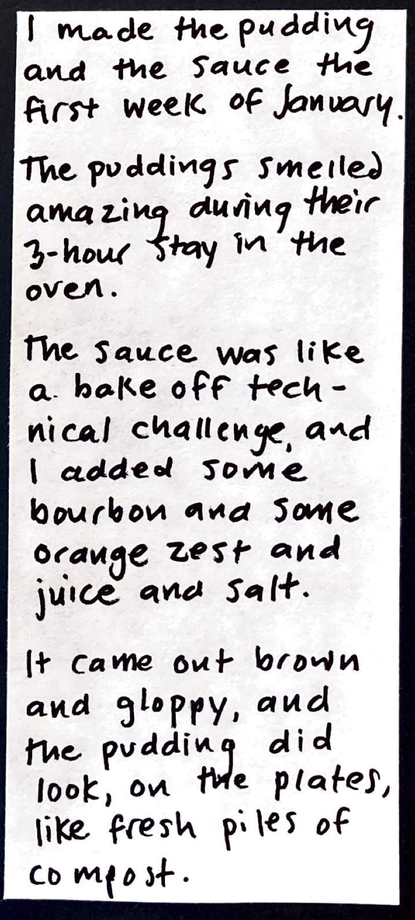 I made the pudding and the sauce the first week of January. / The puddings smelled amazing during their 3-hour stay in the oven. / The sauce was like a bake-off technical challenge, and I added some bourbon and some orange zest and juice, and salt. / It came out brown and gloppy, and the pudding did look, on the plates, like fresh piles of compost. / 