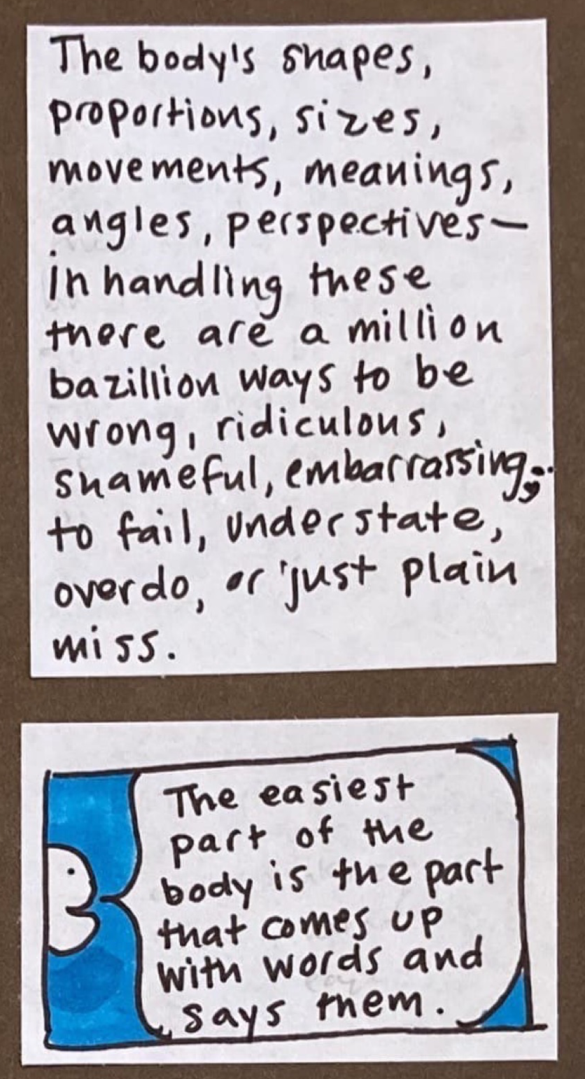 The body's shapes, proportions, sizes, movements, meanings, angles, perspectives — in handling these there are a million bazillion ways to be wrong, ridiculous, shameful, embarrassing; to fail, understate, overdo, or just plain miss. // Pacman-like face at edge of frame says: The easiest part of the body is the part that comes up with words and says them. 
