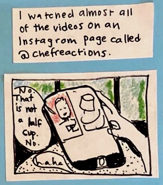 I watched almost all of the videos on an Instagram page called @chefreactions (Phone with split-screen. On one side, somebody measuring with a cup. On the other side, guy with a beard saying: No. That is not a half cup. No.) Carolyn: haha