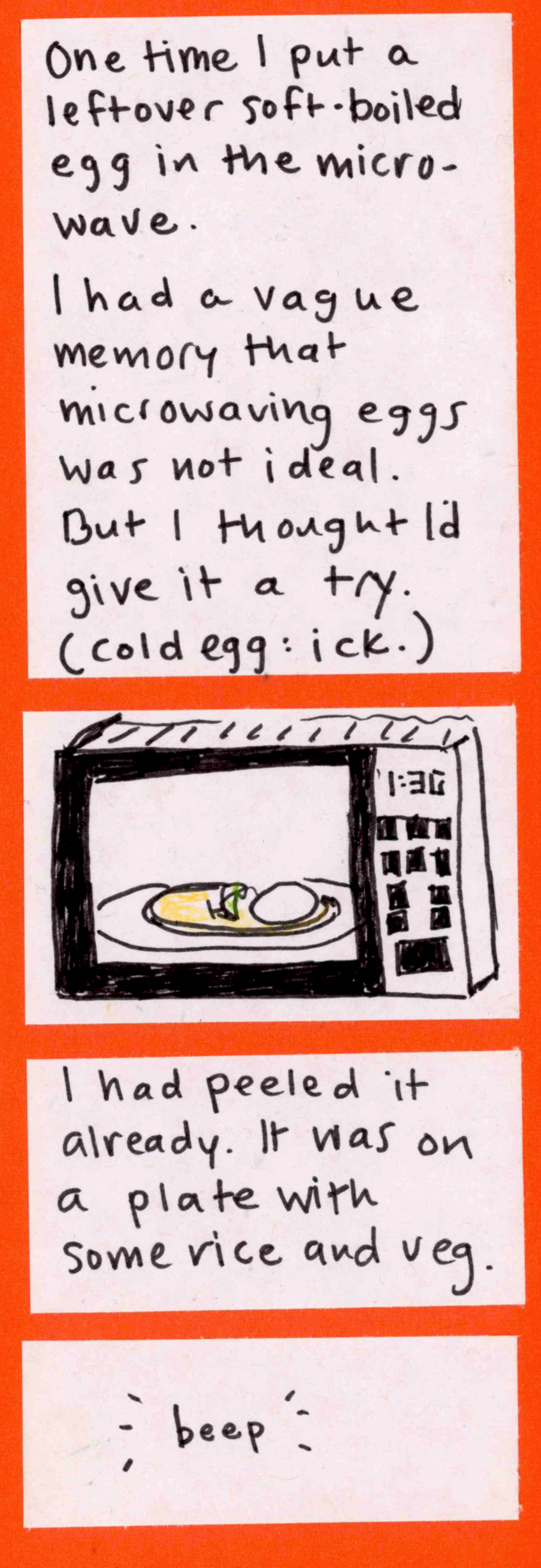 One time I put a leftover soft-boiled egg in the microwave. / I had a vague memory that microwaving eggs was not ideal. But I thought I'd give it a try. (cold egg: ick.) /  (egg and veg on plate in microwave) / I had peeled it already. It was on a plate with some rice and veg. / -beep-