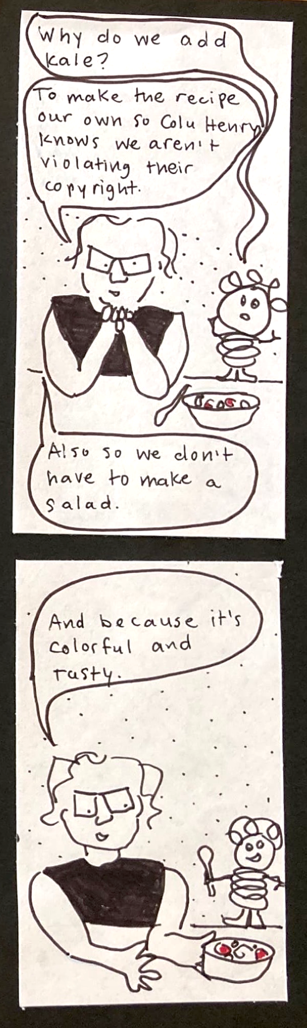 Alien: Why do we add kale? Carolyn: TO make the recipe our own so Colu Henry knows we aren't violating their copyright.  / Also so we don't have to make a salad./ Carolyn: And because it's colorful and tasty. 