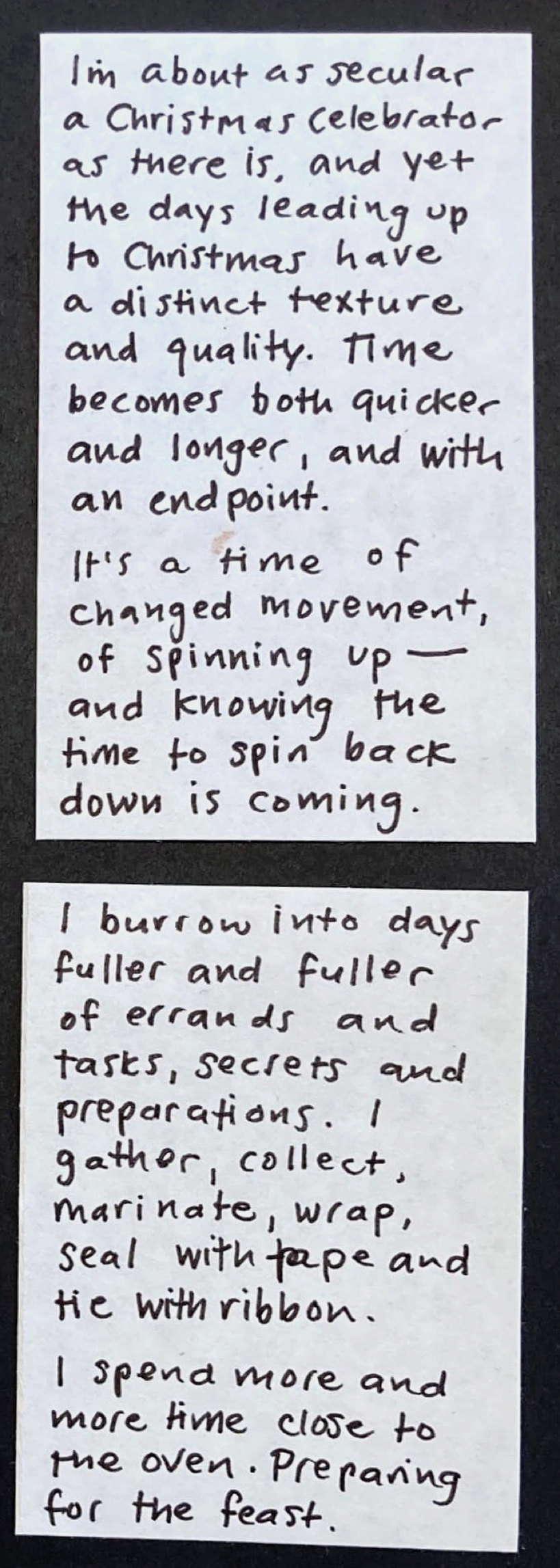 I'm about as secular a Christmas celebrator as there is, and yet the days leading up to Christmas have a distinct texture and quality. Time becomes both quicker and longer, and with an endpoint. / It's a time of changed movement, of spinning up — and knowing the time to spin back down is coming. /  I burrow into days fuller and fuller of errands and tasks, secrets and preparations. I gather, collect, marinate, wrap, seal with tape and tie with ribbon. 