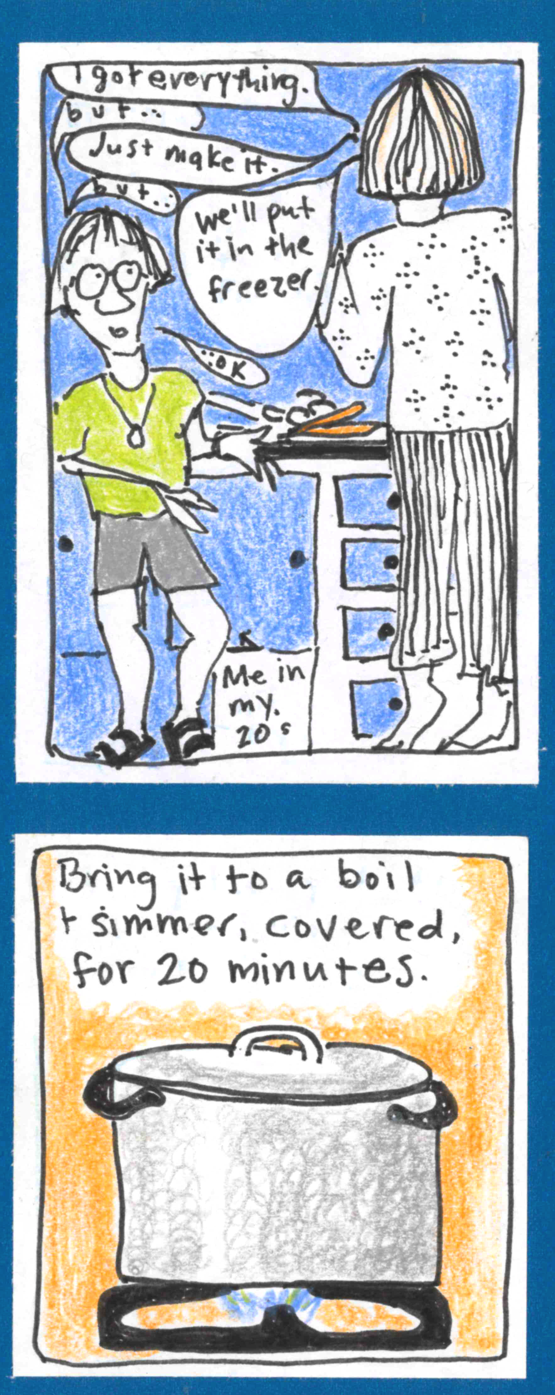 (Carolyn in her 20s, skinny and with round glasses and skaterboy haircut, talking with Grammy — tall and skinny, seen from the back) in the kitchen. G - I got everything. C - But ... G - Just make it. C - But ... G - We'll put it in the freezer. C - ...ok. / (Covered pot on burner.) Bring it to a boil & simmer, covered, for 20 minutes.