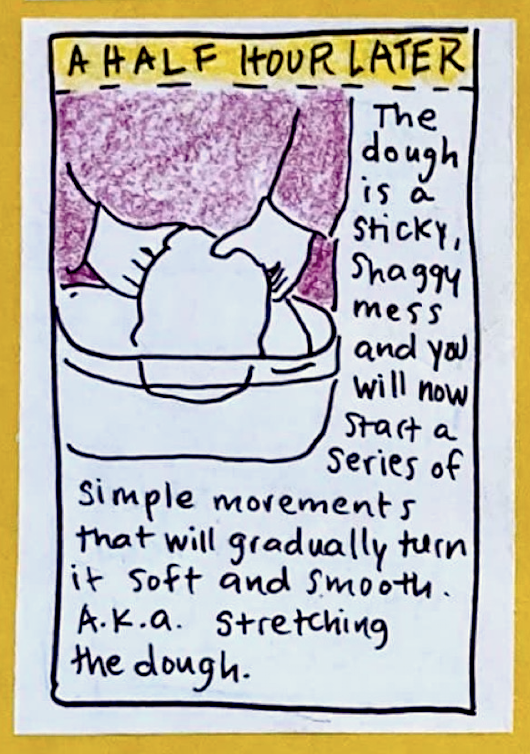 (Carolyn lifting dough gently inside bowl) A HALF HOUR LATER: The dough is a sticky, shaggy mess and you will now start a series of simple movements that will gradually turn it soft and smooth. A.k.a. stretching the dough.