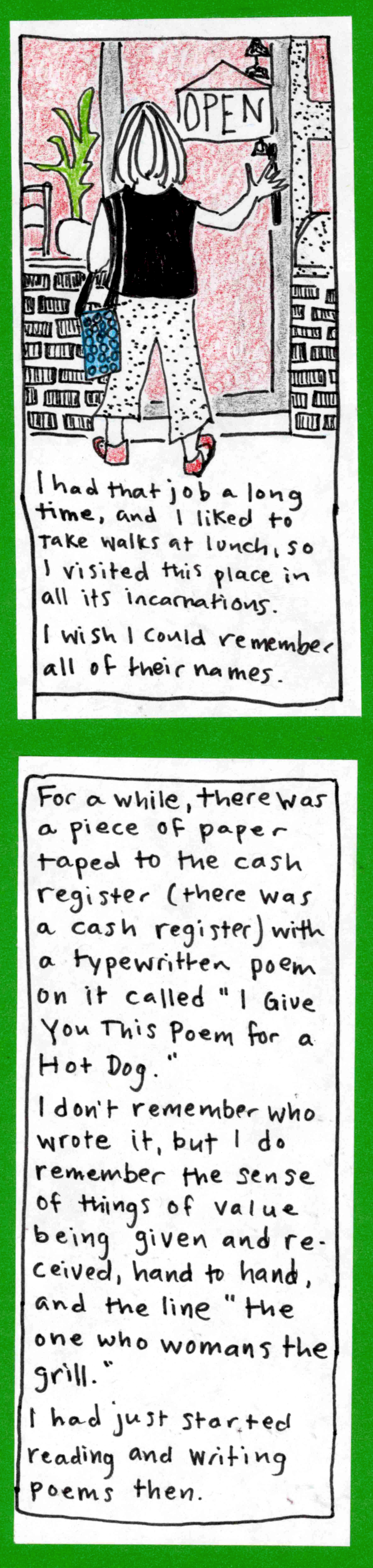 (40ish carolyn shown from the back, about to open café door) I had that job a long time, and I liked to take walks at lunch, so I visited this place in all its incarnations. I wish I could remember all of their names. / For a while, there was a piece of paper taped to the cash register (there was a cash register) with a typewritten poem on it called "I Give You This Poem for a Hot Dog."  / I don't remember who wrote it, but I do remember the sense of
things of value being given and received, hand to hand, and the line "the one who womans the grill." / I had just started reading and writing poems then.