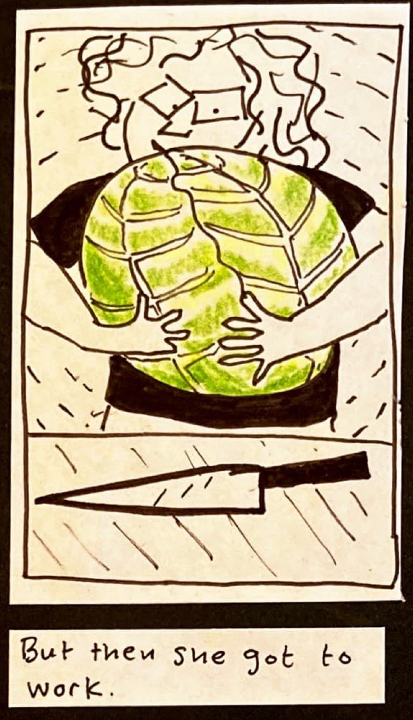 (Carolyn holding in both arms a cabbage bigger than her head, bending actual space and time in the air around her.) On the counter in front of her is a large knife.) / But then she got to work. 