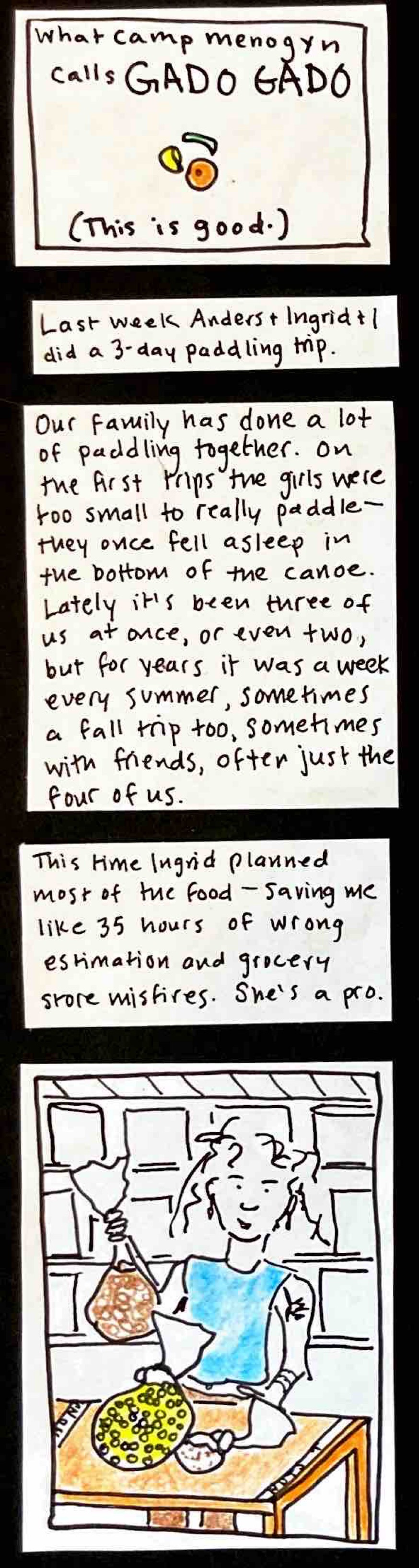 (This is good.) what camp menogyn calls GADO GADO (carrot slice, cabbage shred, pasta shell) / Last week Anders and Ingrid and I did a 3-day paddling trip. / Our family has done a lot of paddling together. On the first trips the girls were too small to really paddle — they once fell asleep in the bottom of the canoe. Lately it's been three of us at once, or even two, but for years it was a week every summer, sometimes a fall trip too, sometimes with friends,
often just the four of us. / This time Ingrid planned most of the food — saving me like 35 hours of wrong estimation and grocery store misfires. She's a pro. / (Ingrid confidently bagging up food, looking beautiful and strong.)