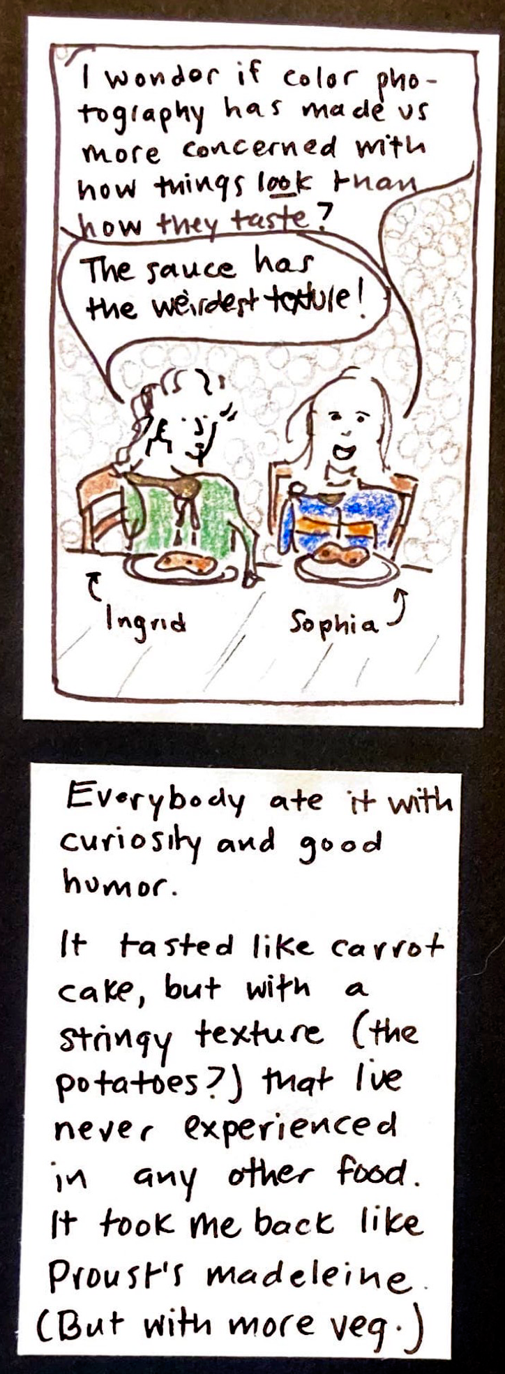 (Ingrid and Sophia, each sitting in front of a plate of carrot pudding) Sophia: I wonder if color photography has made us more concerned with how things LOOK than how they taste? / Ingrid: The sauce has the weirdest texture!  / Everybody ate it with curiosity and good humor. / It tasted like carrot cake, but with a stringy texture (the potatoes?) that I've never experienced in any other food. It took me back like Proust's madeleine. (But with more veg.) 