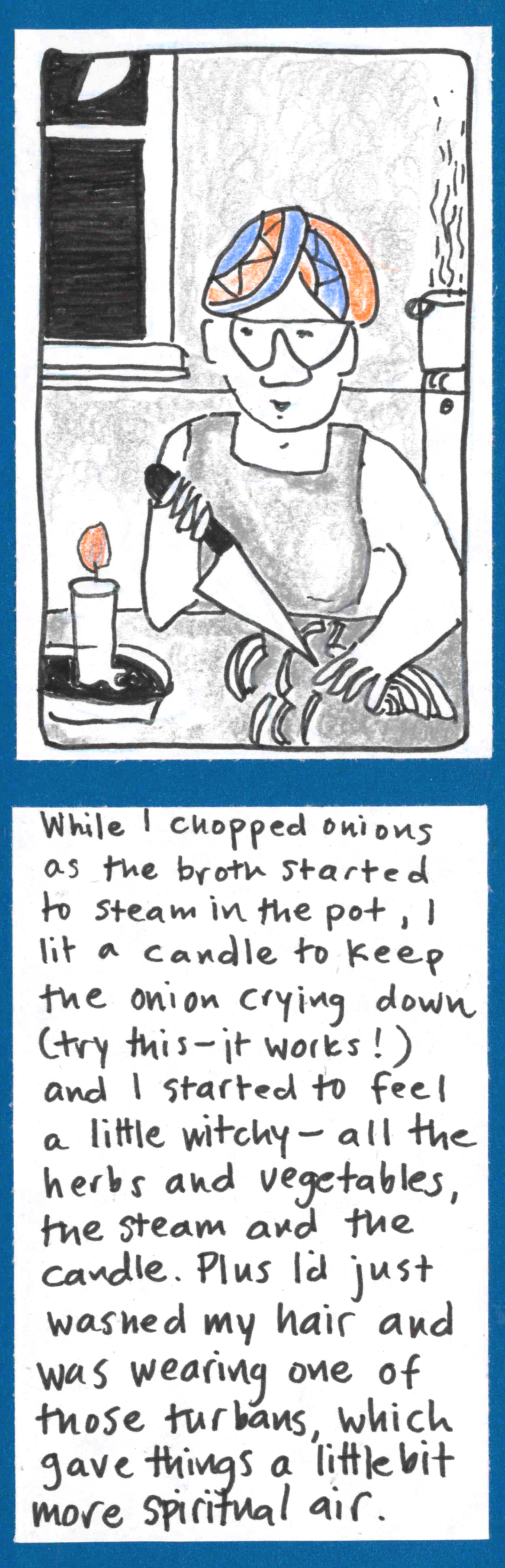 (Carolyn chopping onions by candlelight. Behind her, steaming pot on stove, half moon partly visible through window.) / While I chopped onions as the broth started to steam in the pot, I lit a candle to keep the onion crying down (try this — it works!) and I started to feel a little witchy — all the herbs and vegetables, the steam and the candle. Plus I'd just washed my hair and was wearing one of those turban towels, which gave things a little bit more
spiritual air.