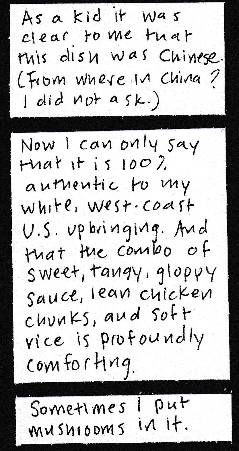 As a kid it was clear to me that this dish was Chinese. (From where in China? I did not ask.) / Now I can only say that it is 100% authentic to my white, west-coast U.S. upbringing. And that the combo of sweet, tangy, gloppy sauce, lean chicken chunks, and soft rice is profoundly comforting. /  Sometimes I put mushrooms in it. 