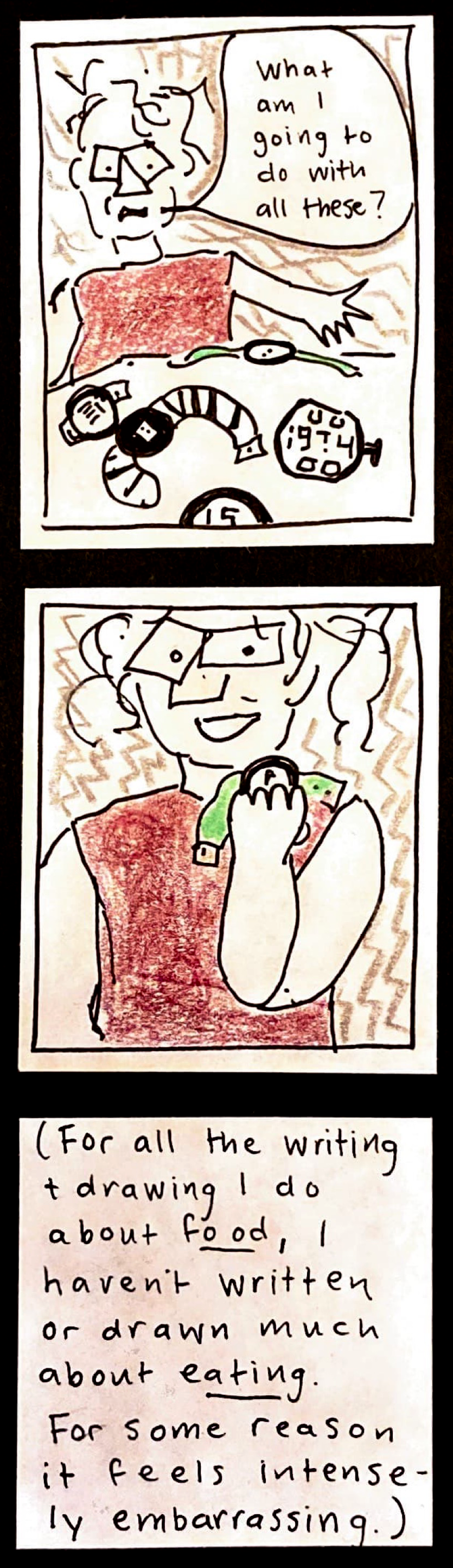 (Carolyn gesturing to 5 watches on the table: "What am I going to do with all these?" /  Carolyn holding and looking at a watch, with her mouth open / [For all the writing and drawing I do about FOOD, I haven't written or drawn much about EATING. For some reason it feels intensely embarrassing.] 