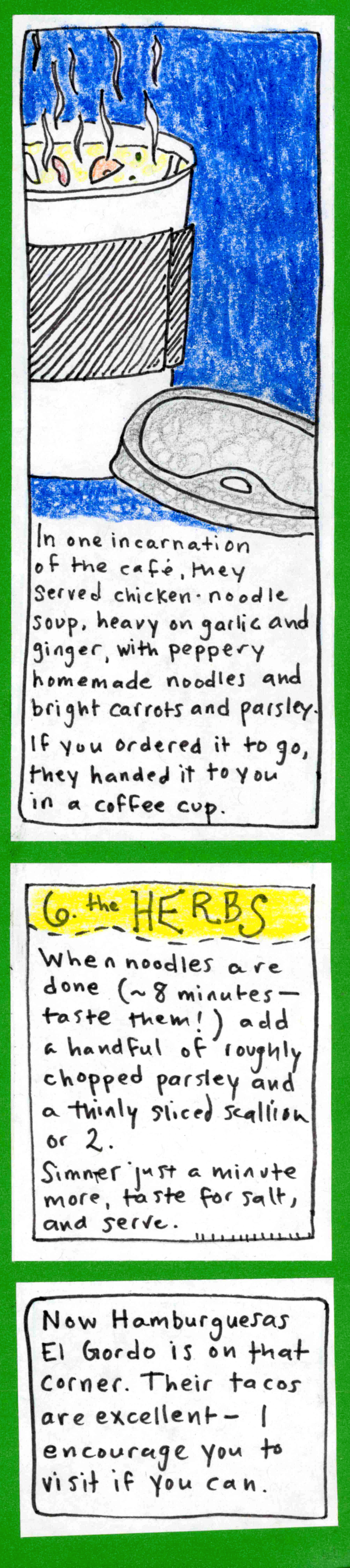 (paper coffee cup with steaming soup inside) In one incarnation of the café, they served chicken-noodle soup, heavy on garlic and ginger, with peppery homemade noodles and bright carrots and parsley. / If you ordered it to go, they handed it to you in a coffee cup. / 6. the HERBS. When noodles are done (~8 minutes — taste them!) add a handful of roughly chopped parsley and a thinly sliced scallion or 2. / Simmer just a minute more, taste for salt, and serve. /
Now Hamburguesas El Gordo is on that corner. Their tacos are excellent — I encourage you to visit if you can. 