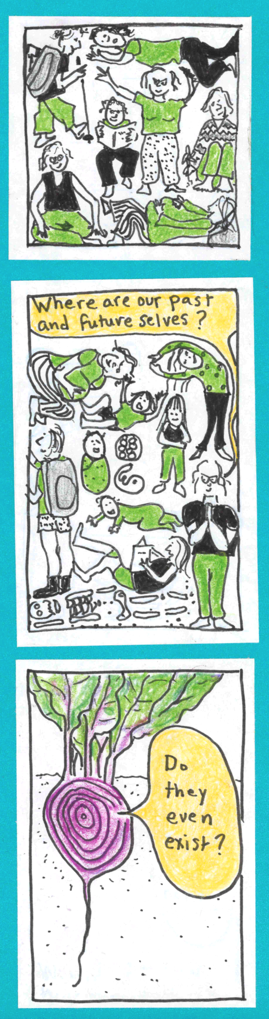 (carolyn sitting and meditating, barefoot in the grass picking a flower, reading a book, doing yoga with really droopy boobs, lying down hugely pregnant, hiking hunched over with a walking stick, lying down dying) / (carolyn as blastocyst, embryo, newborn, crawling baby, cute preschooler with bangs, tumbling kid, wiggly girl, strong hiking teenager, twenty-something reading a book, pregnant woman, pile of bones. carolyn saying "Where are our past and future
selves?" / Beet growing under the ground, concentric growth rings visible as though it were cut in half, saying, "Do they even exist?"