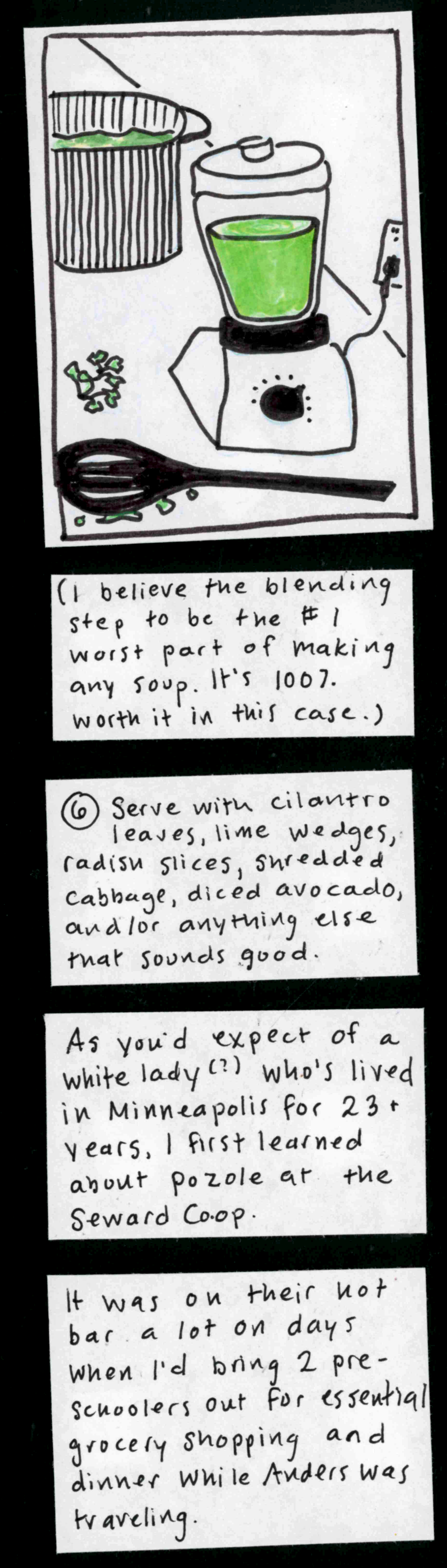 (blender full of green stuff, pot full of green stuff, slotted spoon on the counter with drips of green stuff around it, cilantro leaf.) [I believe the blending step to be the #1 worst part of making any soup. It's 100% worth it in this case.] 6. Serve with cilantro leaves, lime wedges, radish slices, shredded cabbage, diced avocado, and/or anything else that sounds good. / As you'd expect of a white lady(?) who's lived in Minneapolis for 23+ years, I first
learned about pozole at the Seward Co-op.  It was on their hot bar a lot on days when I'd bring 2 preschoolers out for essential grocery shopping and dinner while Anders was traveling. 
