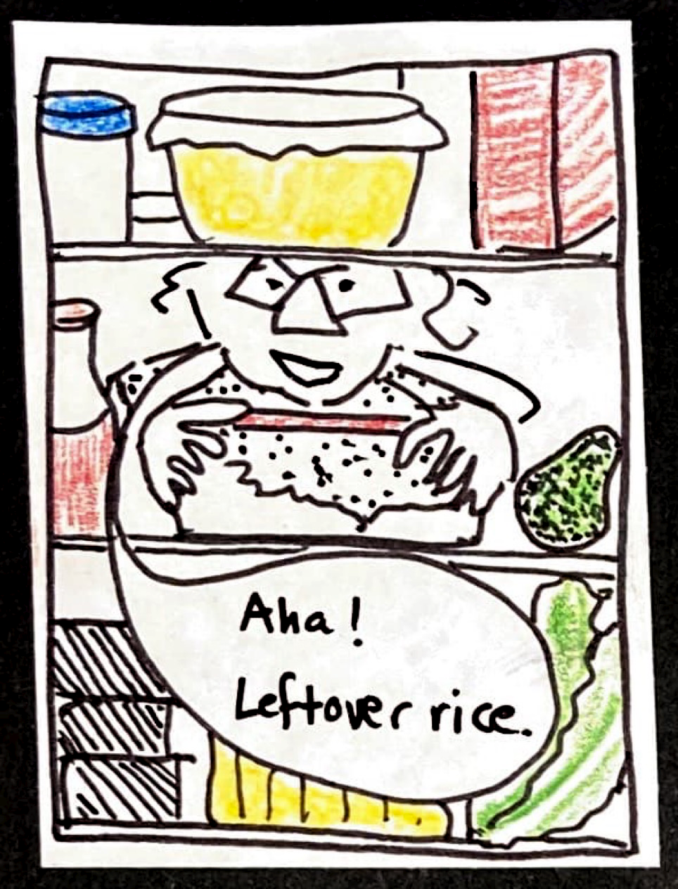 (View from inside the fridge of Carolyn peeking in and grabbing a container with a red lid) "Aha! Leftover rice." 