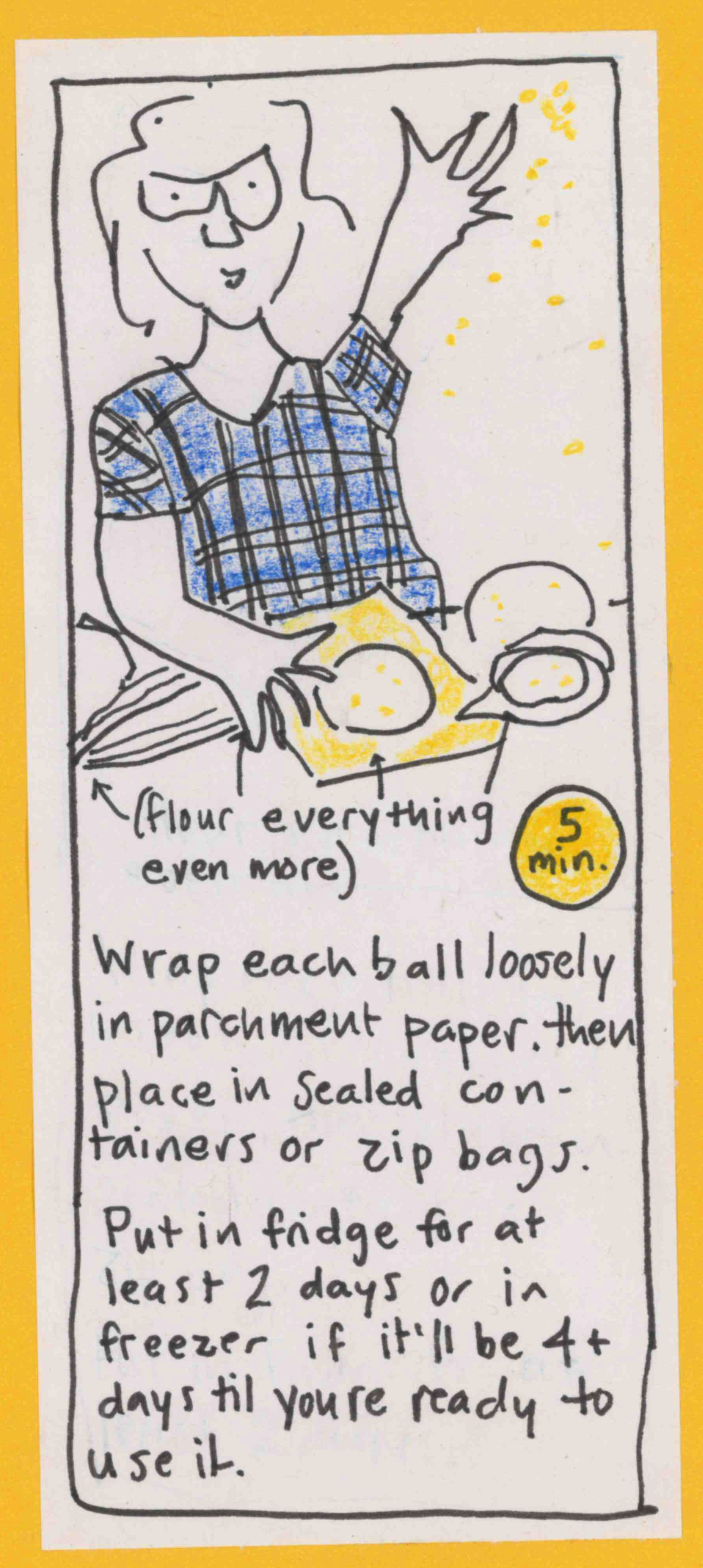 (carolyn throws flour) Flour everything even more. Wrap each ball loosely in parchment paper, then place in sealed containers or zip bags. Put in fridge for at least 2 days or in freezer if it'll be 4+ days til you're ready to use it. (5 min.)