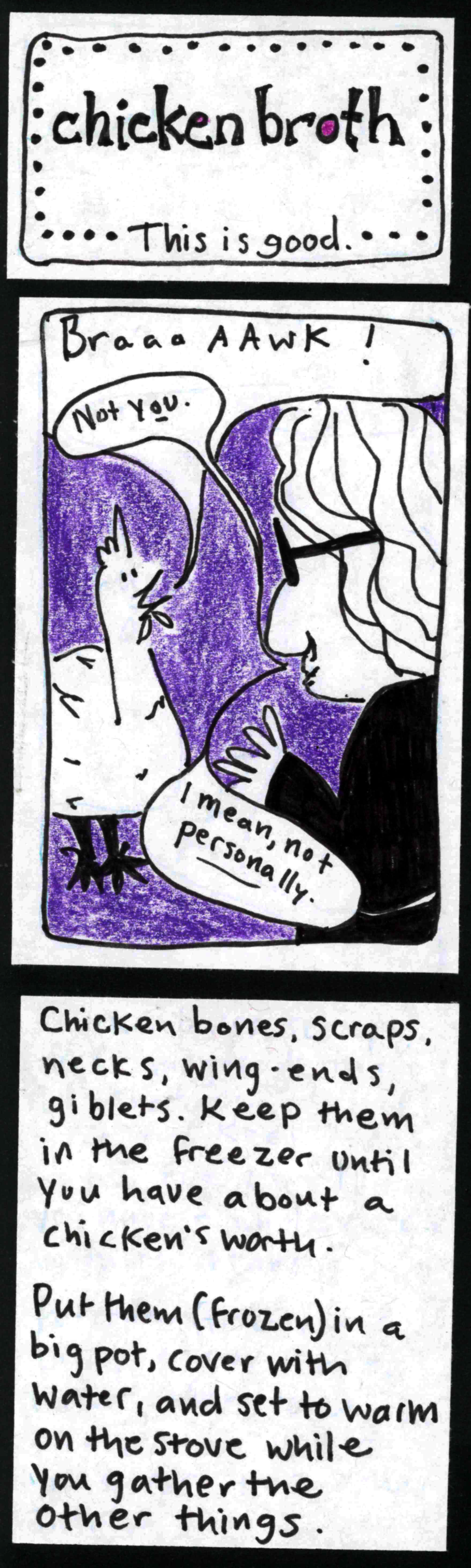 (This is good.) chicken broth / chicken: BraaaAAWK! carolyn: Not *you.* I mean, not personally. / Chicken bones, scraps, necks, wing-ends, giblets. Keep them in the freezer until you have about a chicken's worth. Put them (frozen) in a big pot, cover with water, and set to warm on the stove while you gather the other things. / 