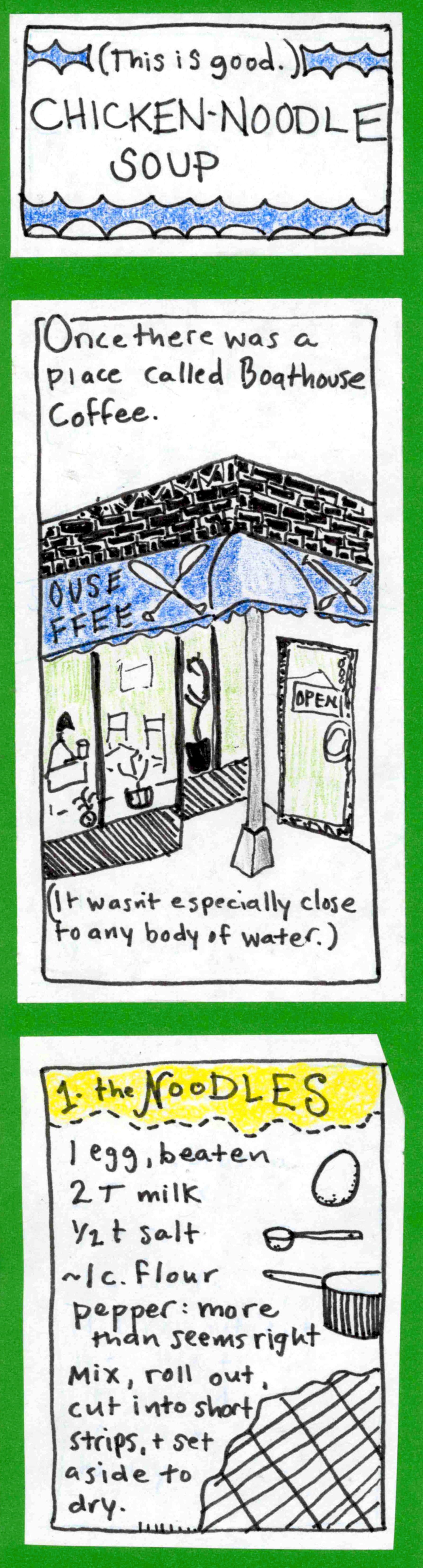This is good. Chicken-Noodle Soup / Once there was a place called Boathouse Coffee. (drawing of facade with blue awning. character inside drinking coffee might be a loon.)  [It wasn't especially close to any body of water.] / 1. The NOODLES. 1 egg, beaten, 2 T milk, 1/2 t salt, ~1 c flour, pepper: more than seems right. Mix, roll out, cut into short strips, & set aside to dry (drawings of ingredients).