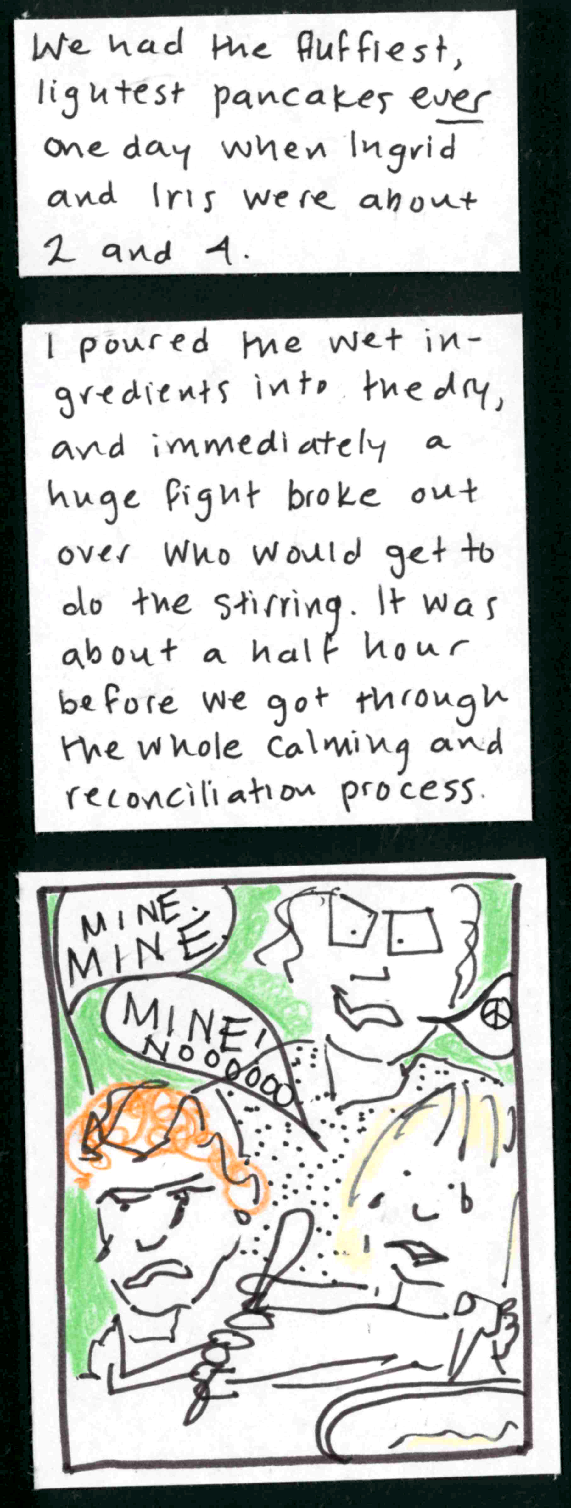 We had the fluffiest, lightest pancakes EVER one day when Ingrid and Iris were about 2 and 4. / I poured the wet ingredients into the dry, and immediately a huge fight broke out over who would get to do the stirring. It was about a half hour before we got through the whole calming and reconciliation process. / (Iris: MINE. M I N E. Ingrid: MINE! NOOOOOOOO! ) (Tears on both girls, both pulling on a spoon) Carolyn: speech bubble with peace sign in it)